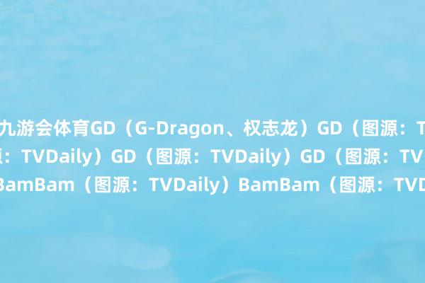 九游会体育GD（G-Dragon、权志龙）GD（图源：TVDaily）GD（图源：TVDaily）GD（图源：TVDaily）GD（图源：TVDaily）BamBamBamBam（图源：TVDaily）BamBam（图源：TVDaily）BamBam（图源：TVDaily）华莎华莎（图源：TVDaily）华莎（图源：TVDaily）华莎（图源：TVDaily）小娟小娟（图源：TVDaily）小娟（