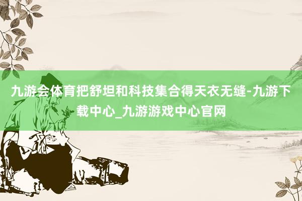 九游会体育把舒坦和科技集合得天衣无缝-九游下载中心_九游游戏中心官网
