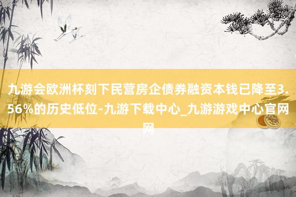九游会欧洲杯刻下民营房企债券融资本钱已降至3.56%的历史低位-九游下载中心_九游游戏中心官网