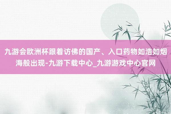 九游会欧洲杯跟着访佛的国产、入口药物如浩如烟海般出现-九游下载中心_九游游戏中心官网