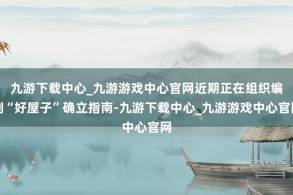九游下载中心_九游游戏中心官网近期正在组织编制“好屋子”确立指南-九游下载中心_九游游戏中心官网