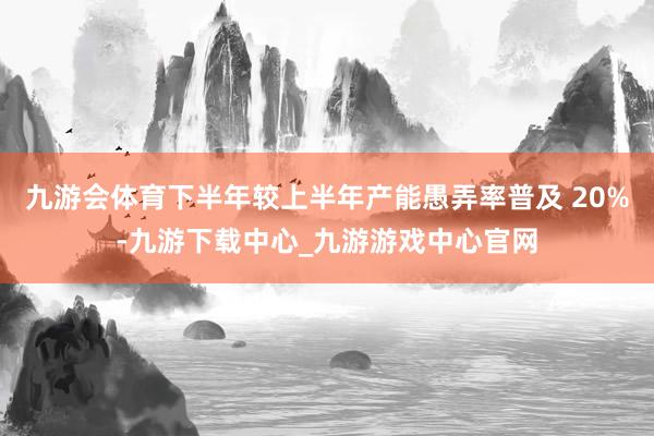 九游会体育下半年较上半年产能愚弄率普及 20%-九游下载中心_九游游戏中心官网