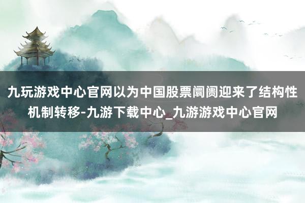 九玩游戏中心官网以为中国股票阛阓迎来了结构性机制转移-九游下载中心_九游游戏中心官网