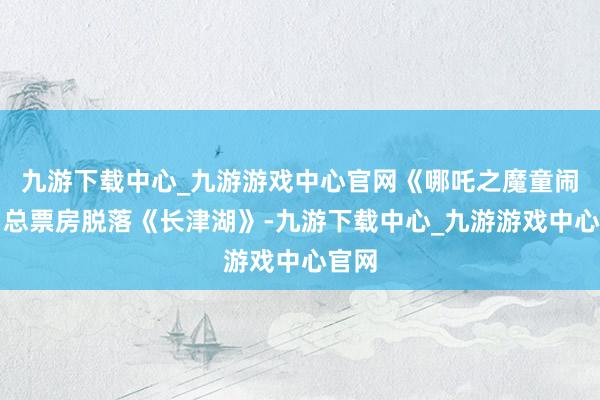 九游下载中心_九游游戏中心官网《哪吒之魔童闹海》总票房脱落《长津湖》-九游下载中心_九游游戏中心官网