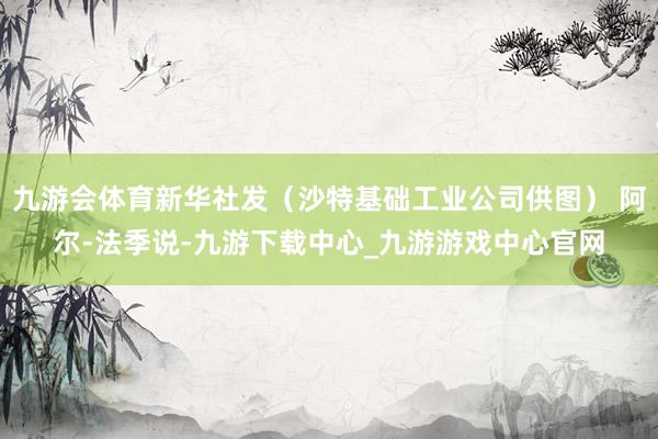 九游会体育新华社发（沙特基础工业公司供图） 阿尔-法季说-九游下载中心_九游游戏中心官网