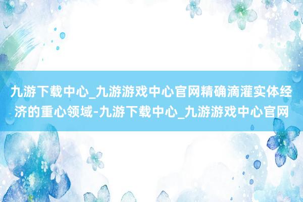 九游下载中心_九游游戏中心官网精确滴灌实体经济的重心领域-九游下载中心_九游游戏中心官网