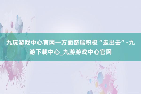九玩游戏中心官网一方面奇瑞积极“走出去”-九游下载中心_九游游戏中心官网