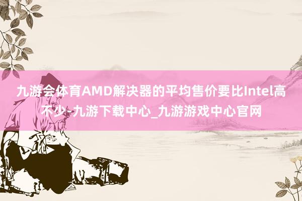 九游会体育AMD解决器的平均售价要比Intel高不少-九游下载中心_九游游戏中心官网