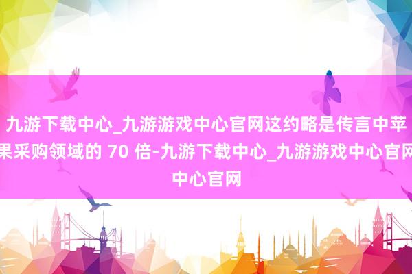 九游下载中心_九游游戏中心官网这约略是传言中苹果采购领域的 70 倍-九游下载中心_九游游戏中心官网