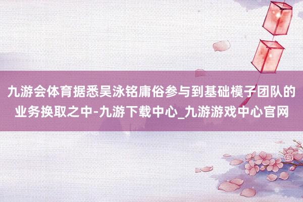 九游会体育据悉吴泳铭庸俗参与到基础模子团队的业务换取之中-九游下载中心_九游游戏中心官网