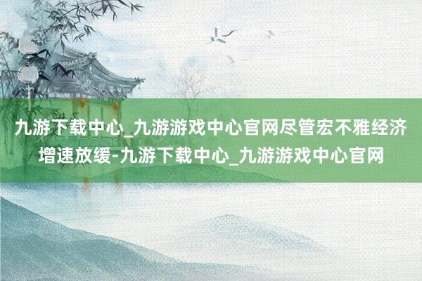 九游下载中心_九游游戏中心官网尽管宏不雅经济增速放缓-九游下载中心_九游游戏中心官网