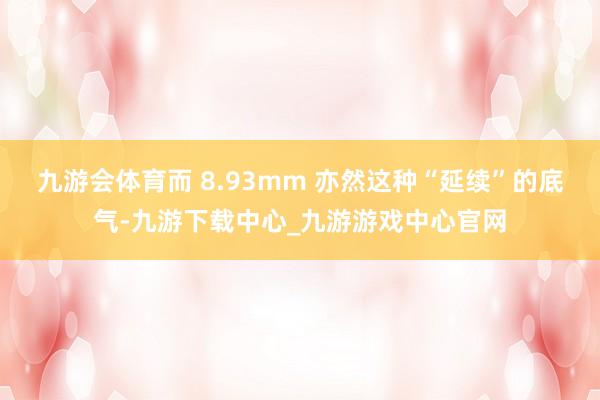 九游会体育而 8.93mm 亦然这种“延续”的底气-九游下载中心_九游游戏中心官网