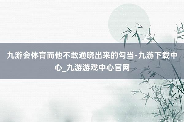 九游会体育而他不敢通晓出来的勾当-九游下载中心_九游游戏中心官网