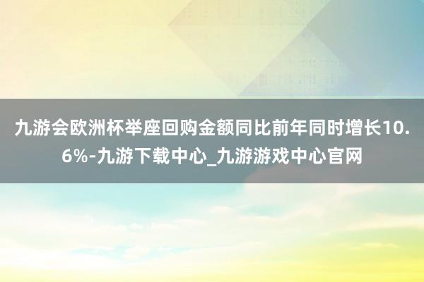 九游会欧洲杯举座回购金额同比前年同时增长10.6%-九游下载中心_九游游戏中心官网