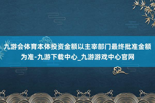 九游会体育本体投资金额以主宰部门最终批准金额为准-九游下载中心_九游游戏中心官网