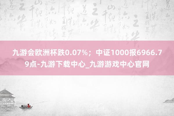 九游会欧洲杯跌0.07%；中证1000报6966.79点-九游下载中心_九游游戏中心官网