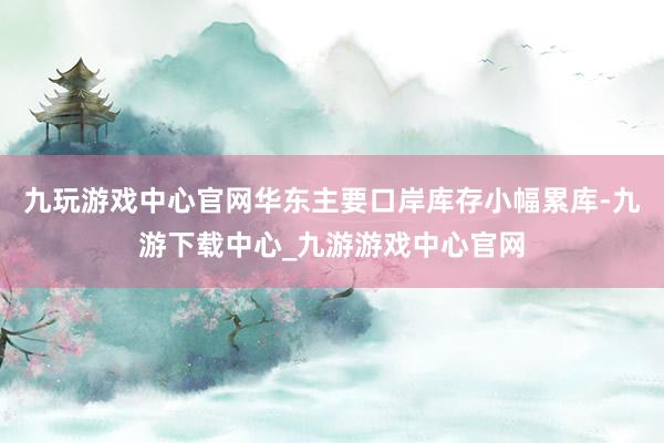 九玩游戏中心官网华东主要口岸库存小幅累库-九游下载中心_九游游戏中心官网