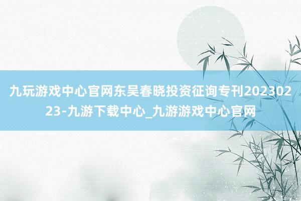 九玩游戏中心官网东吴春晓投资征询专刊20230223-九游下载中心_九游游戏中心官网