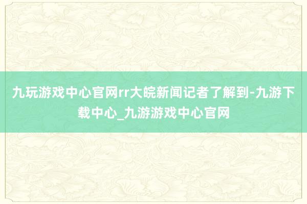 九玩游戏中心官网rr大皖新闻记者了解到-九游下载中心_九游游戏中心官网