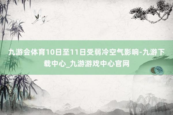 九游会体育10日至11日受弱冷空气影响-九游下载中心_九游游戏中心官网