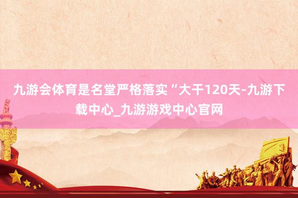 九游会体育是名堂严格落实“大干120天-九游下载中心_九游游戏中心官网