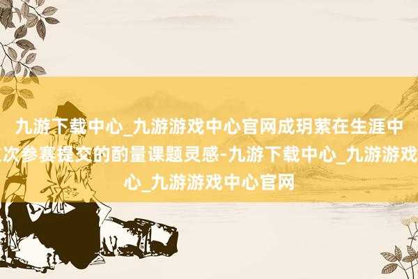 九游下载中心_九游游戏中心官网成玥萦在生涯中赢得了这次参赛提交的酌量课题灵感-九游下载中心_九游游戏中心官网