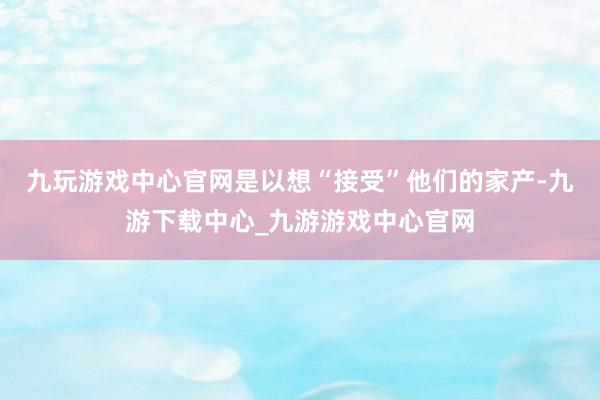 九玩游戏中心官网是以想“接受”他们的家产-九游下载中心_九游游戏中心官网