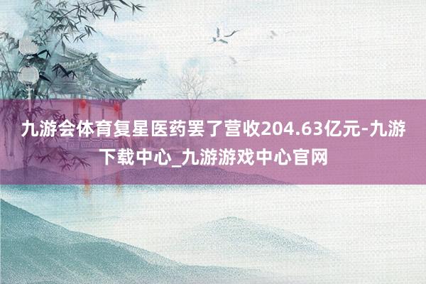 九游会体育复星医药罢了营收204.63亿元-九游下载中心_九游游戏中心官网