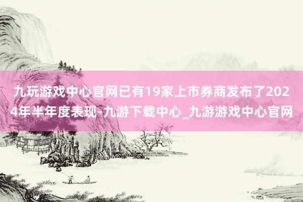 九玩游戏中心官网已有19家上市券商发布了2024年半年度表现-九游下载中心_九游游戏中心官网