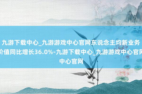 九游下载中心_九游游戏中心官网东说念主均新业务价值同比增长36.0%-九游下载中心_九游游戏中心官网