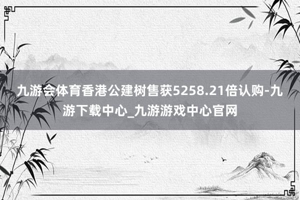 九游会体育香港公建树售获5258.21倍认购-九游下载中心_九游游戏中心官网