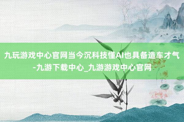 九玩游戏中心官网当今沉科技懂AI也具备造车才气-九游下载中心_九游游戏中心官网