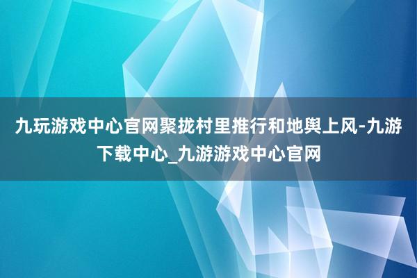 九玩游戏中心官网聚拢村里推行和地舆上风-九游下载中心_九游游戏中心官网