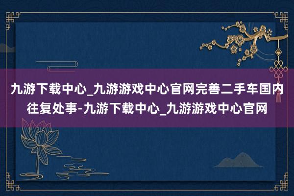 九游下载中心_九游游戏中心官网完善二手车国内往复处事-九游下载中心_九游游戏中心官网