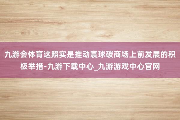 九游会体育这照实是推动寰球碳商场上前发展的积极举措-九游下载中心_九游游戏中心官网