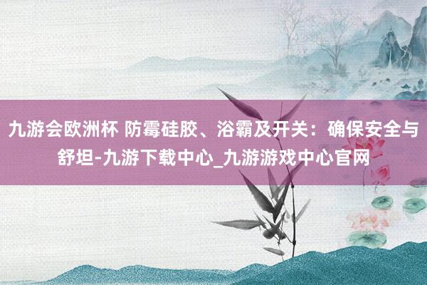 九游会欧洲杯 防霉硅胶、浴霸及开关：确保安全与舒坦-九游下载中心_九游游戏中心官网