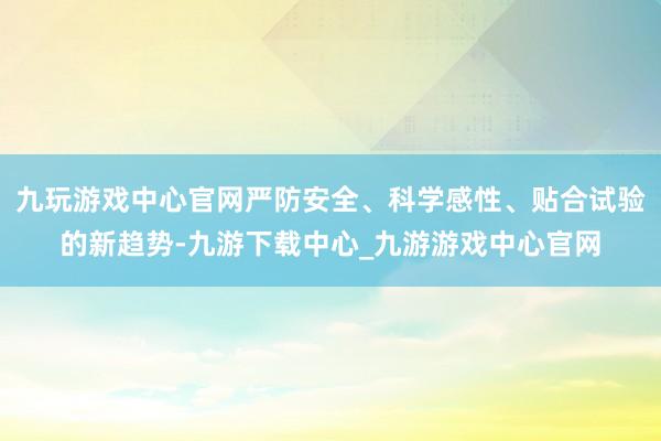 九玩游戏中心官网严防安全、科学感性、贴合试验的新趋势-九游下载中心_九游游戏中心官网