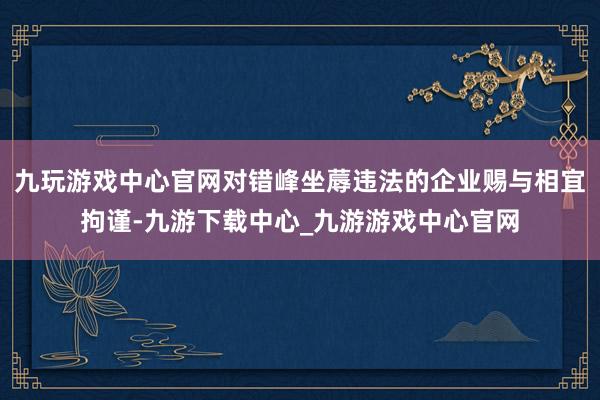 九玩游戏中心官网对错峰坐蓐违法的企业赐与相宜拘谨-九游下载中心_九游游戏中心官网