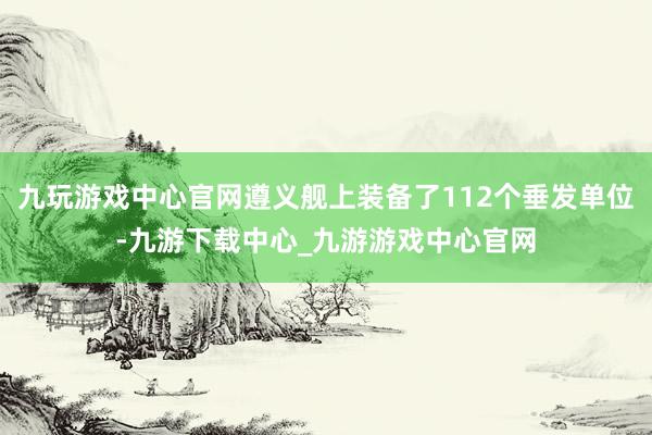 九玩游戏中心官网遵义舰上装备了112个垂发单位-九游下载中心_九游游戏中心官网
