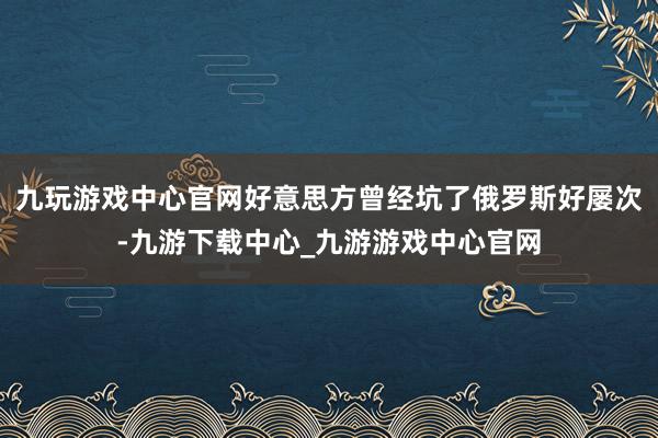 九玩游戏中心官网好意思方曾经坑了俄罗斯好屡次-九游下载中心_九游游戏中心官网