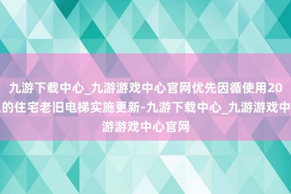 九游下载中心_九游游戏中心官网优先因循使用20年以上的住宅老旧电梯实施更新-九游下载中心_九游游戏中心官网