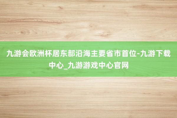九游会欧洲杯居东部沿海主要省市首位-九游下载中心_九游游戏中心官网