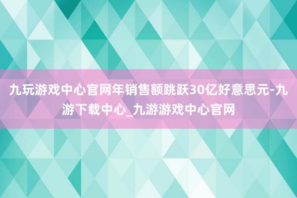九玩游戏中心官网年销售额跳跃30亿好意思元-九游下载中心_九游游戏中心官网