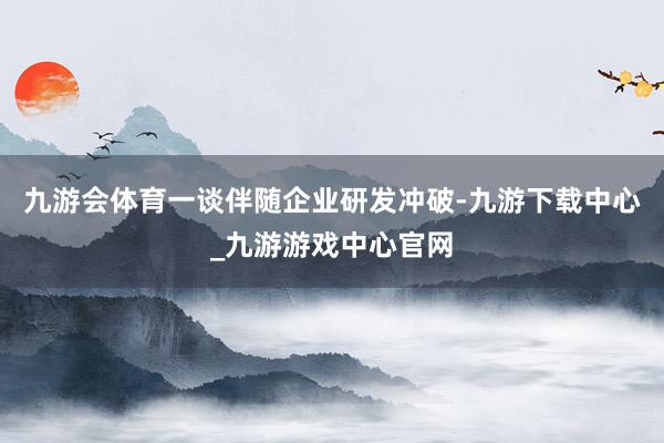 九游会体育一谈伴随企业研发冲破-九游下载中心_九游游戏中心官网