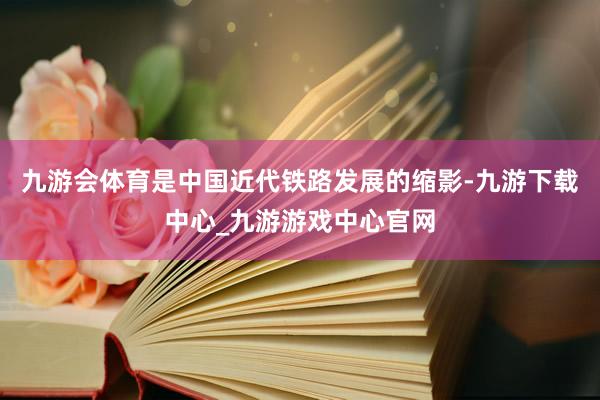 九游会体育是中国近代铁路发展的缩影-九游下载中心_九游游戏中心官网