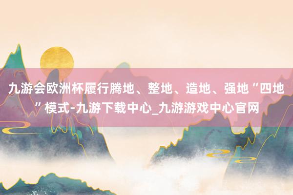 九游会欧洲杯履行腾地、整地、造地、强地“四地”模式-九游下载中心_九游游戏中心官网