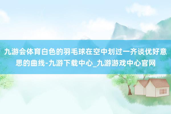 九游会体育白色的羽毛球在空中划过一齐谈优好意思的曲线-九游下载中心_九游游戏中心官网