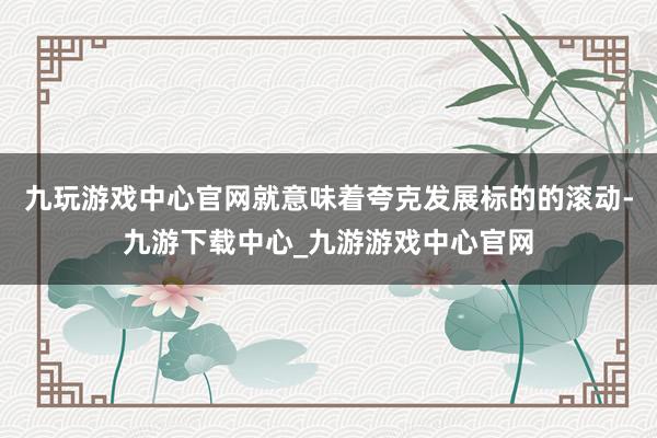 九玩游戏中心官网就意味着夸克发展标的的滚动-九游下载中心_九游游戏中心官网