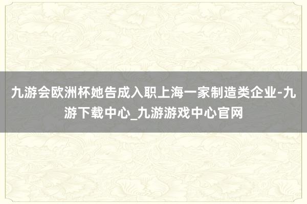 九游会欧洲杯她告成入职上海一家制造类企业-九游下载中心_九游游戏中心官网