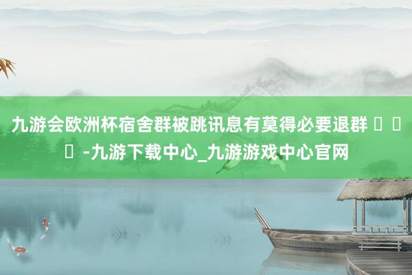 九游会欧洲杯宿舍群被跳讯息有莫得必要退群 ​​​-九游下载中心_九游游戏中心官网